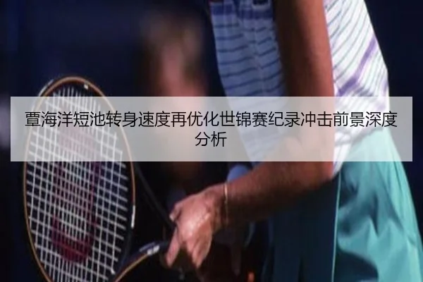 覃海洋短池转身速度再优化世锦赛纪录冲击前景深度分析